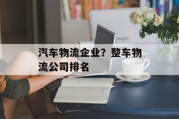 汽车物流企业？整车物流公司排名-第1张图片-