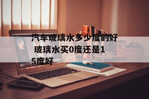 汽车玻璃水多少度的好 玻璃水买0度还是15度好-第1张图片-
