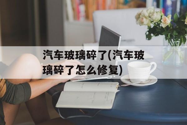 汽车玻璃碎了(汽车玻璃碎了怎么修复)-第1张图片-