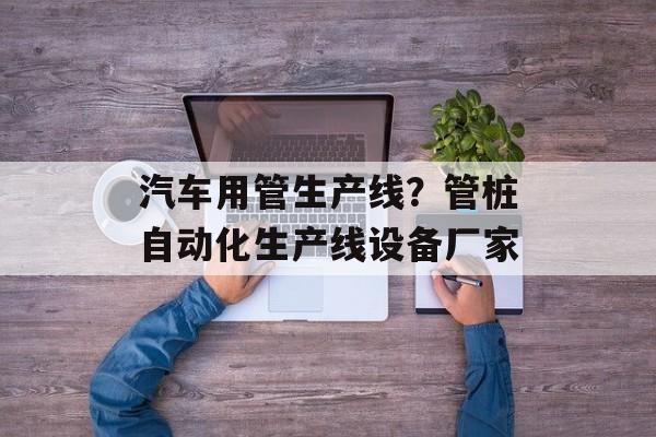 汽车用管生产线？管桩自动化生产线设备厂家-第1张图片-