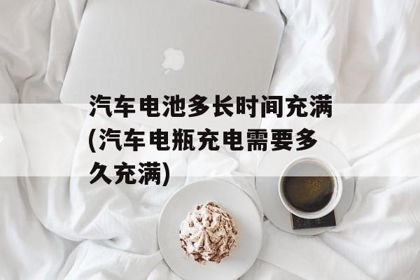 汽车电池多长时间充满(汽车电瓶充电需要多久充满)-第1张图片-