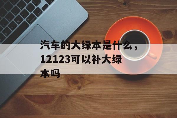 汽车的大绿本是什么，12123可以补大绿本吗-第1张图片-