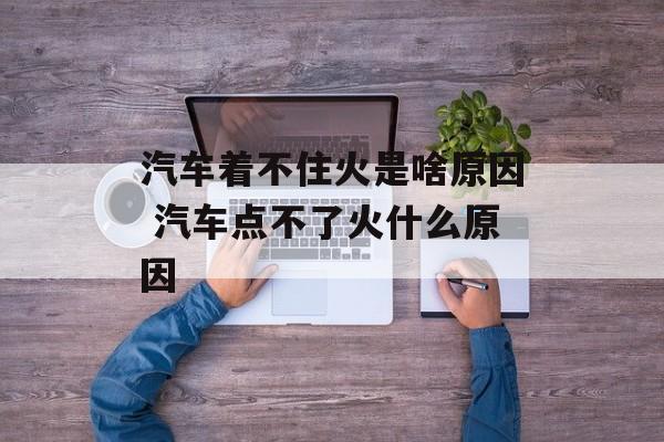 汽车着不住火是啥原因 汽车点不了火什么原因-第1张图片-
