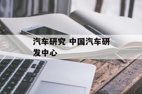 汽车研究 中国汽车研发中心-第1张图片-