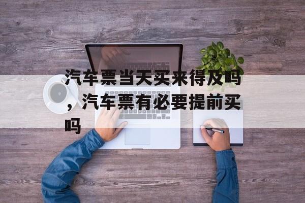 汽车票当天买来得及吗，汽车票有必要提前买吗-第1张图片-