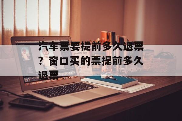 汽车票要提前多久退票？窗口买的票提前多久退票-第1张图片-