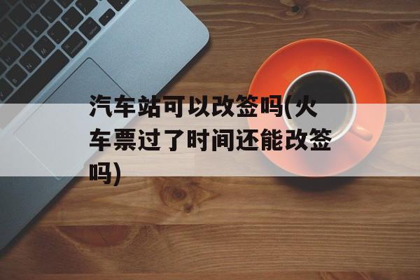 汽车站可以改签吗(火车票过了时间还能改签吗)-第1张图片-