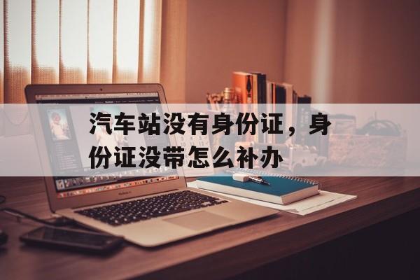 汽车站没有身份证，身份证没带怎么补办-第1张图片-