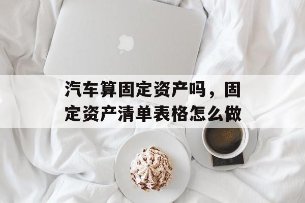 汽车算固定资产吗，固定资产清单表格怎么做-第1张图片-