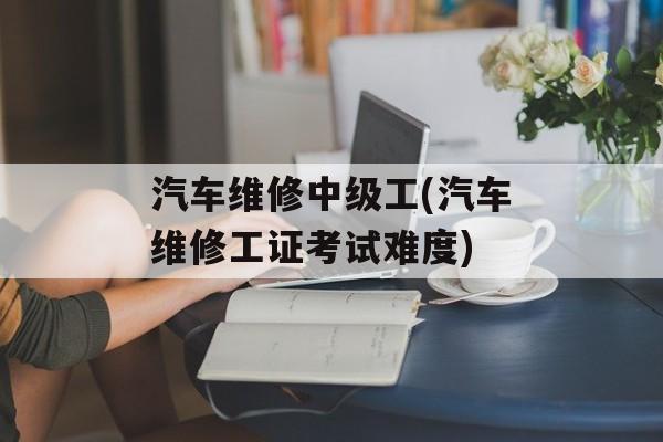 汽车维修中级工(汽车维修工证考试难度)-第1张图片-
