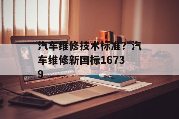 汽车维修技术标准？汽车维修新国标16739-第1张图片-