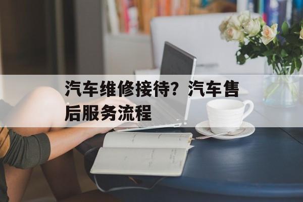 汽车维修接待？汽车售后服务流程-第1张图片-
