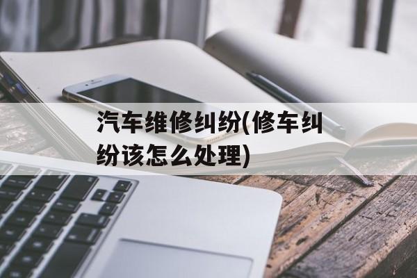 汽车维修纠纷(修车纠纷该怎么处理)-第1张图片-
