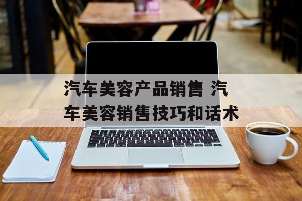 汽车美容产品销售 汽车美容销售技巧和话术-第1张图片-