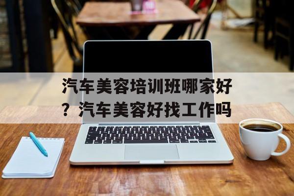 汽车美容培训班哪家好？汽车美容好找工作吗-第1张图片-