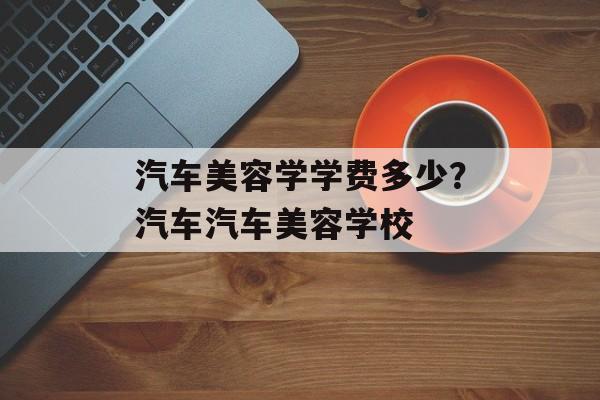 汽车美容学学费多少？汽车汽车美容学校-第1张图片-