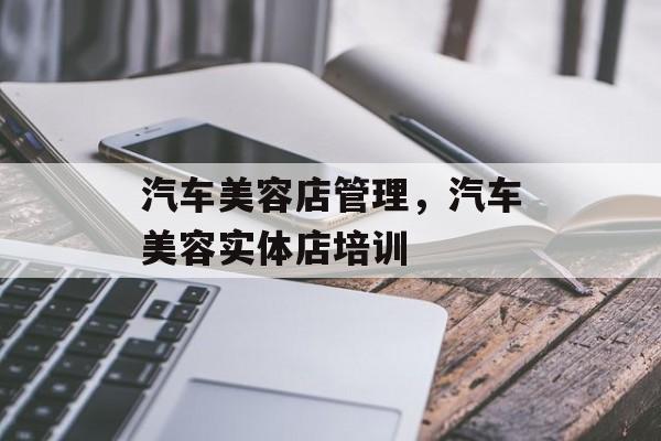 汽车美容店管理，汽车美容实体店培训-第1张图片-