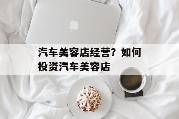 汽车美容店经营？如何投资汽车美容店-第1张图片-