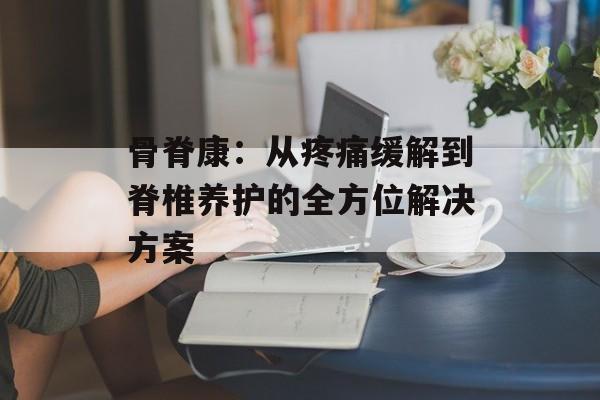 骨脊康：从疼痛缓解到脊椎养护的全方位解决方案-第1张图片-