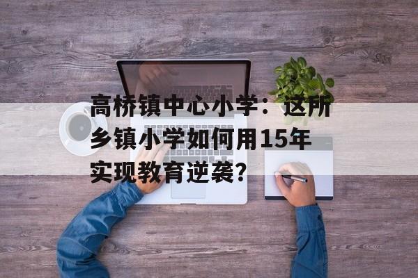 高桥镇中心小学：这所乡镇小学如何用15年实现教育逆袭？-第1张图片-