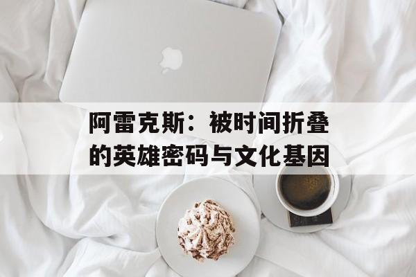 阿雷克斯：被时间折叠的英雄密码与文化基因-第1张图片-