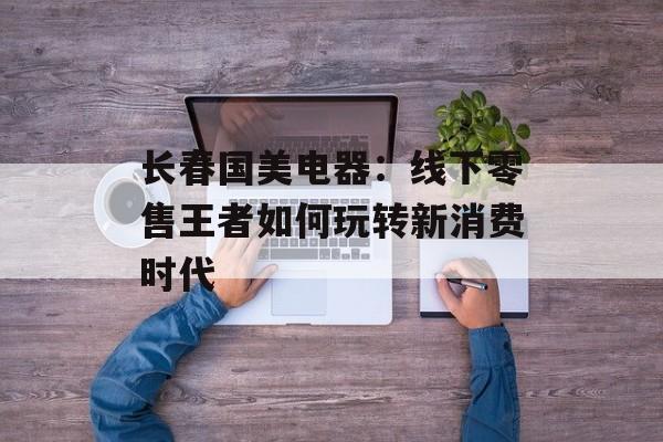 长春国美电器：线下零售王者如何玩转新消费时代-第1张图片-