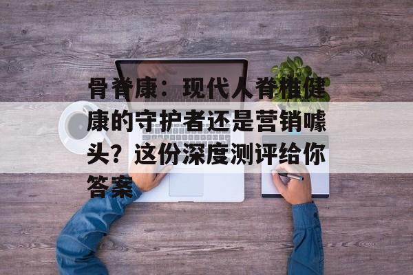 骨脊康：现代人脊椎健康的守护者还是营销噱头？这份深度测评给你答案-第1张图片-