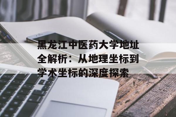 黑龙江中医药大学地址全解析：从地理坐标到学术坐标的深度探索-第1张图片-