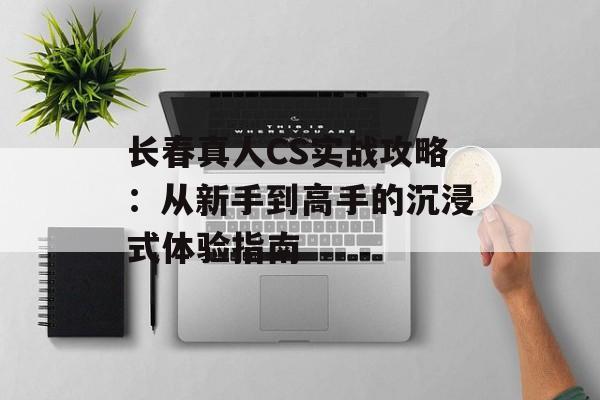 长春真人CS实战攻略：从新手到高手的沉浸式体验指南-第1张图片-