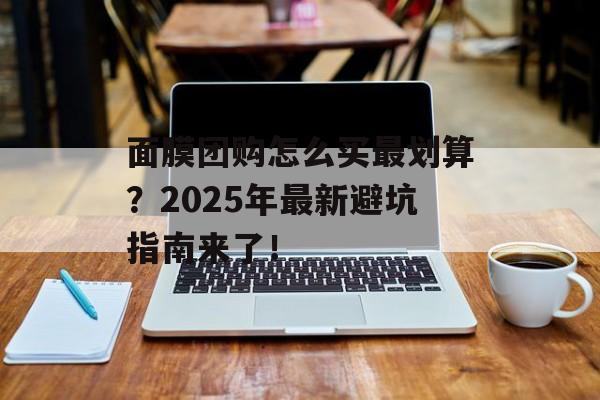 面膜团购怎么买最划算？2025年最新避坑指南来了！-第1张图片-