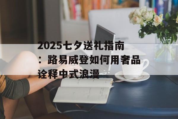 2025七夕送礼指南：路易威登如何用奢品诠释中式浪漫-第1张图片-