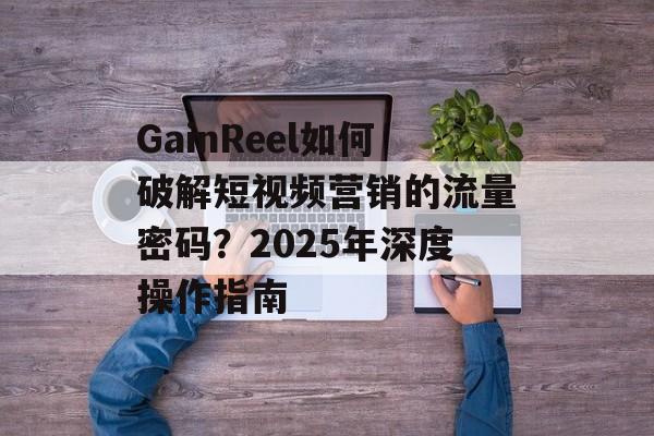 GainReel如何破解短视频营销的流量密码？2025年深度操作指南-第1张图片-