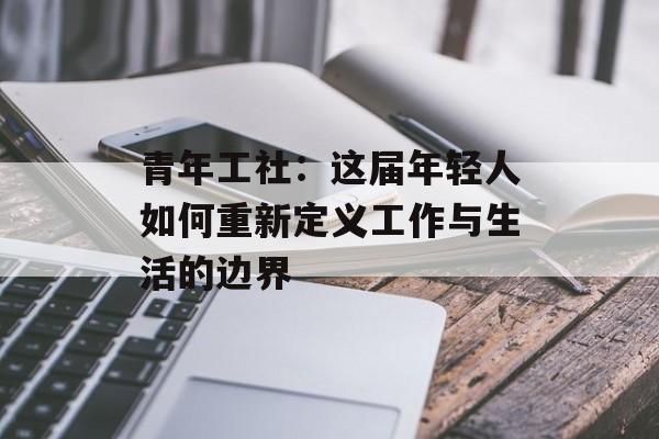青年工社：这届年轻人如何重新定义工作与生活的边界-第1张图片-