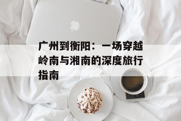 广州到衡阳：一场穿越岭南与湘南的深度旅行指南-第1张图片-