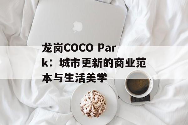龙岗COCO Park:城市更新的商业范本与生活美学-第1张图片- 龙岗COCO Park:城市更新的商业范本与生活美学-第1张图片-