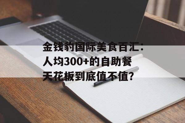 金钱豹国际美食百汇：人均300+的自助餐天花板到底值不值？-第1张图片-