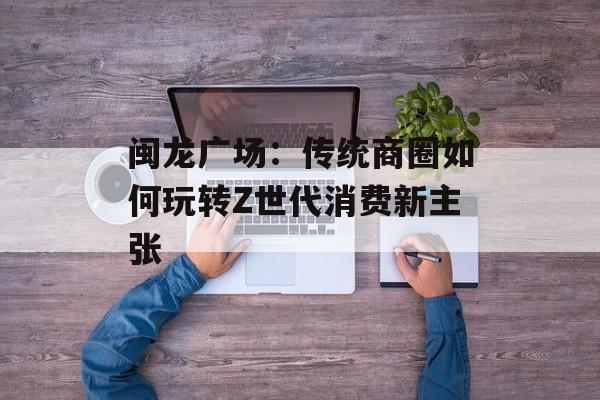 闽龙广场：传统商圈如何玩转Z世代消费新主张-第1张图片-