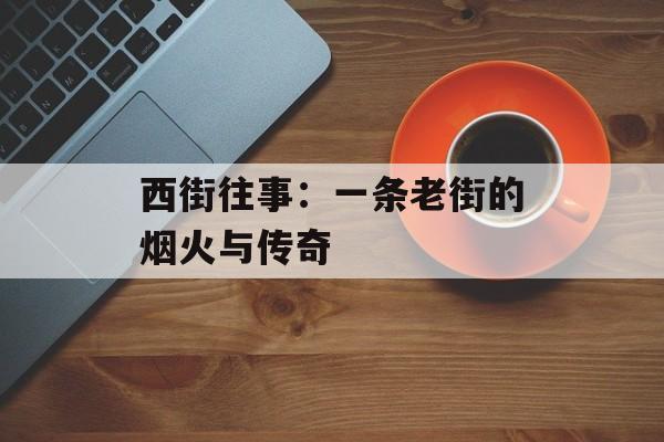 西街往事：一条老街的烟火与传奇-第1张图片-