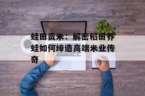 蛙田贡米：解密稻田养蛙如何缔造高端米业传奇-第1张图片-