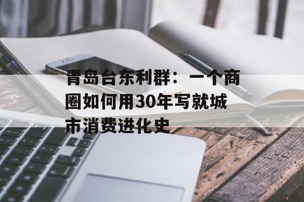青岛台东利群：一个商圈如何用30年写就城市消费进化史-第1张图片-