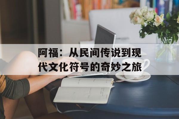 阿福：从民间传说到现代文化符号的奇妙之旅-第1张图片-