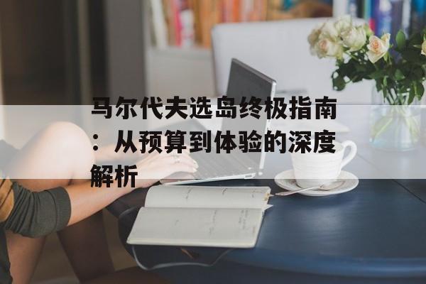 马尔代夫选岛终极指南：从预算到体验的深度解析-第1张图片-