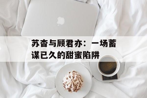 苏杳与顾君亦：一场蓄谋已久的甜蜜陷阱-第1张图片-