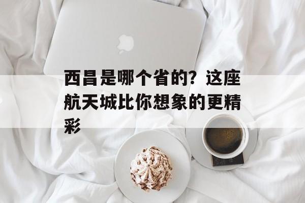 西昌是哪个省的？这座航天城比你想象的更精彩-第1张图片-