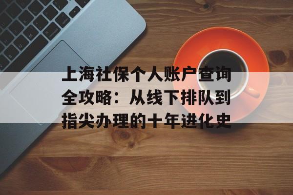 上海社保个人账户查询全攻略：从线下排队到指尖办理的十年进化史-第1张图片-