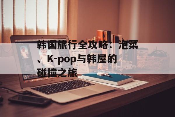 韩国旅行全攻略：泡菜、K-pop与韩屋的碰撞之旅-第1张图片-
