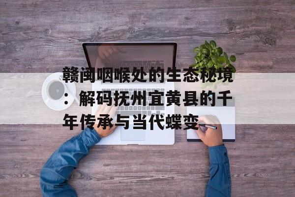 赣闽咽喉处的生态秘境:解码抚州宜黄县的千年传承与当代蝶变-第1张图片- 赣闽咽喉处的生态秘境:解码抚州宜黄县的千年传承与当代蝶变-第1张图片-