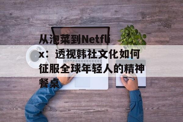 从泡菜到Netflix：透视韩社文化如何征服全球年轻人的精神餐桌-第1张图片-