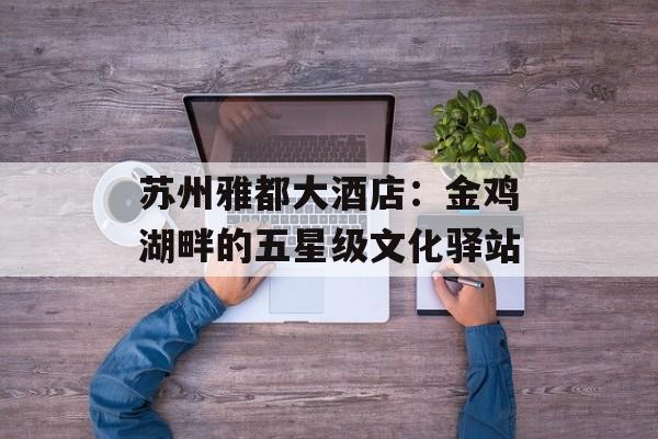 苏州雅都大酒店：金鸡湖畔的五星级文化驿站-第1张图片-