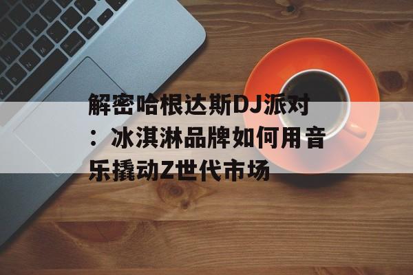解密哈根达斯DJ派对：冰淇淋品牌如何用音乐撬动Z世代市场-第1张图片-